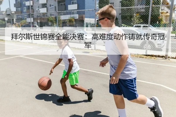 拜尔斯世锦赛全能决赛：高难度动作铸就传奇冠军