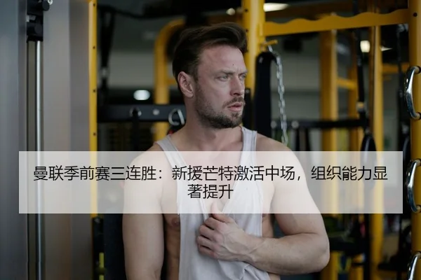 曼联季前赛三连胜：新援芒特激活中场，组织能力显著提升